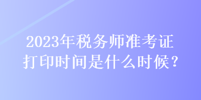 2023年稅務(wù)師準(zhǔn)考證打印時間是什么時候？