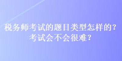 稅務(wù)師考試的題目類型怎樣的？考試會不會很難？