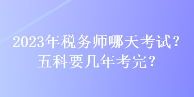 2023年稅務(wù)師哪天考試？五科要幾年考完？