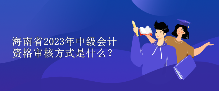 海南省2023年中級會計資格審核方式是什么？