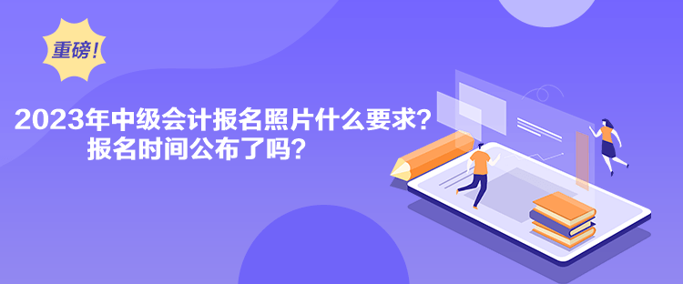 2023年中級會計報名照片什么要求？報名時間公布了嗎？