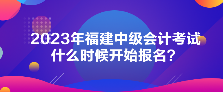 2023年福建中級會計考試什么時候開始報名？