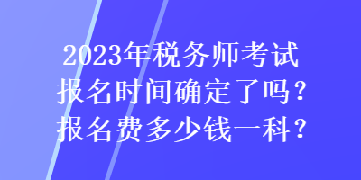 2023年稅務(wù)師考試報名時間確定了嗎？報名費多少錢一科？