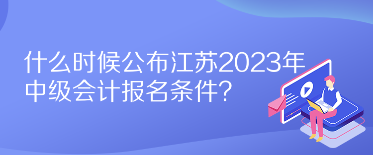 什么時(shí)候公布江蘇2023年中級會計(jì)報(bào)名條件？