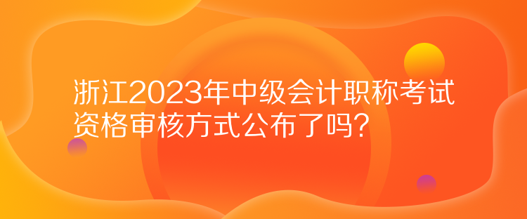 浙江2023年中級會(huì)計(jì)職稱考試資格審核方式公布了嗎？