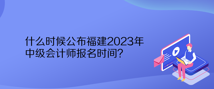 什么時候公布福建2023年中級會計師報名時間？