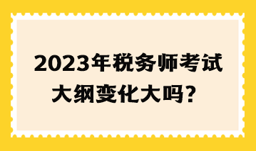 2023年稅務(wù)師考試大綱變化大嗎？