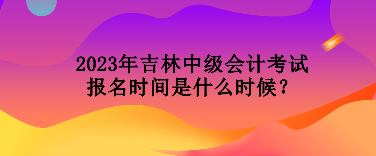 2023年吉林中級會計考試報名時間是什么時候？