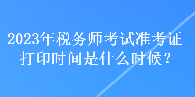 2023年稅務(wù)師考試準(zhǔn)考證打印時間是什么時候？