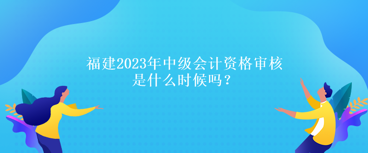 福建2023年中級(jí)會(huì)計(jì)資格審核是什么時(shí)候嗎？