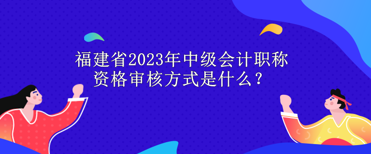 福建省2023年中級會計職稱資格審核方式是什么？