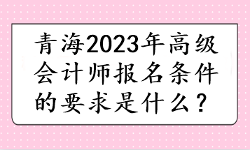 青海2023年高級會計師報名條件的要求是什么？