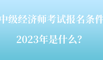 中級經濟師考試報名條件2023年是什么？