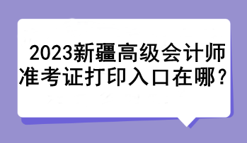 2023新疆高級會計(jì)師準(zhǔn)考證打印入口在哪？