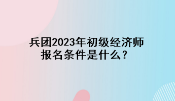 兵團(tuán)2023年初級經(jīng)濟(jì)師報名條件是什么？