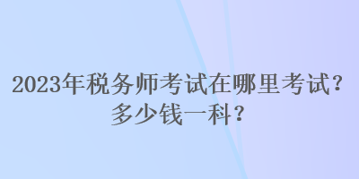 2023年稅務師考試在哪里考試？多少錢一科？