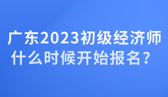 廣東2023初級經(jīng)濟(jì)師什么時候開始報名？