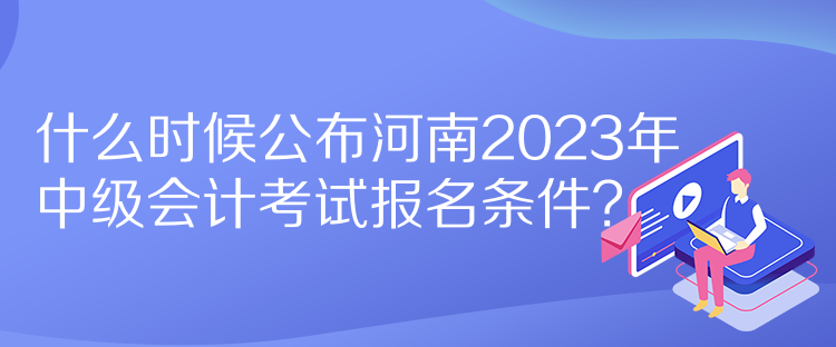 什么時(shí)候公布河南2023年中級(jí)會(huì)計(jì)考試報(bào)名條件？