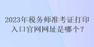 2023年稅務(wù)師準(zhǔn)考證打印入口官網(wǎng)網(wǎng)址是哪個(gè)？