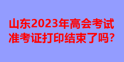 山東2023年高會考試準考證打印結(jié)束了嗎？