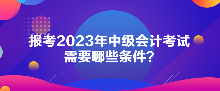 報(bào)考2023年中級會(huì)計(jì)考試需要哪些條件？