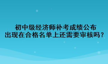 初中級(jí)經(jīng)濟(jì)師補(bǔ)考成績(jī)公布，出現(xiàn)在合格名單上還需要審核嗎？