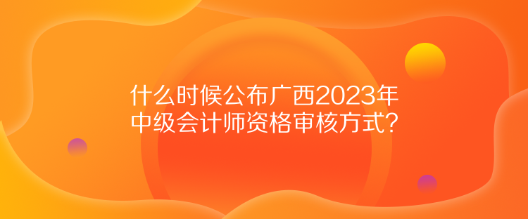 什么時(shí)候公布廣西2023年中級(jí)會(huì)計(jì)師資格審核方式？