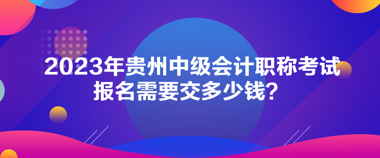 2023年貴州中級會計職稱考試報名需要交多少錢？