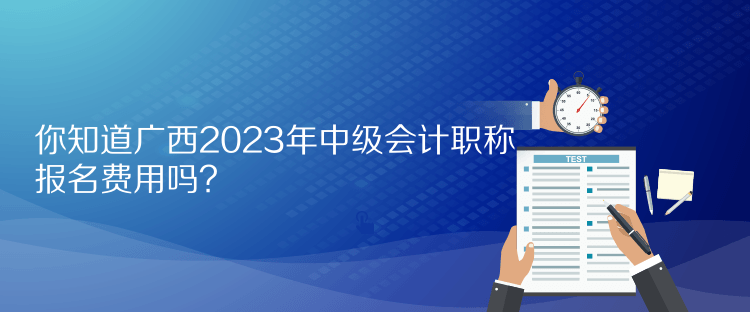 你知道廣西2023年中級會計職稱報名費用嗎？