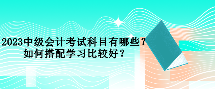 2023中級(jí)會(huì)計(jì)考試科目有哪些？如何搭配學(xué)習(xí)比較好？