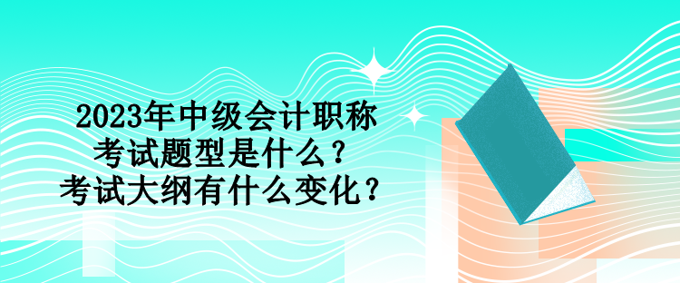 2023年中級(jí)會(huì)計(jì)職稱考試題型是什么？考試大綱有什么變化？