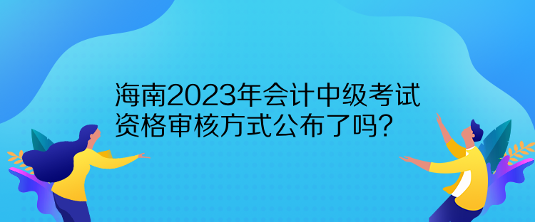 海南2023年會計中級考試資格審核方式公布了嗎？