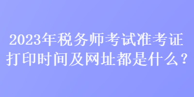 2023年稅務(wù)師考試準(zhǔn)考證打印時間及網(wǎng)址都是什么？