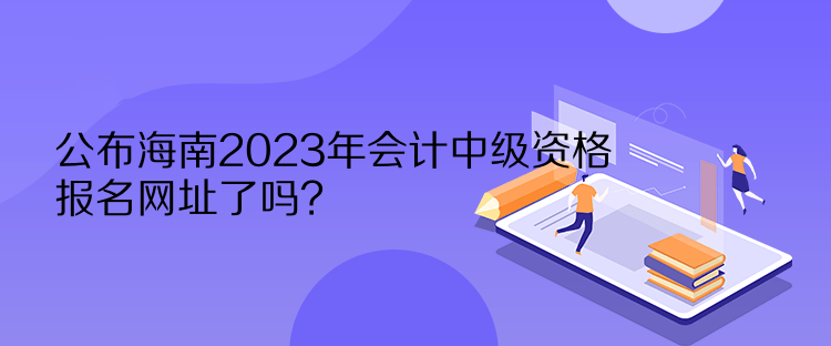 公布海南2023年會(huì)計(jì)中級(jí)資格報(bào)名網(wǎng)址了嗎？