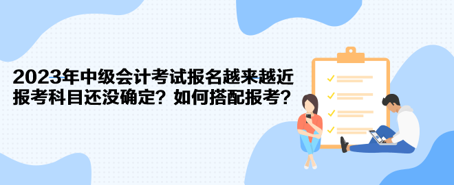 2023年中級(jí)會(huì)計(jì)考試報(bào)名越來(lái)越近 報(bào)考科目還沒(méi)確定？如何搭配報(bào)考？