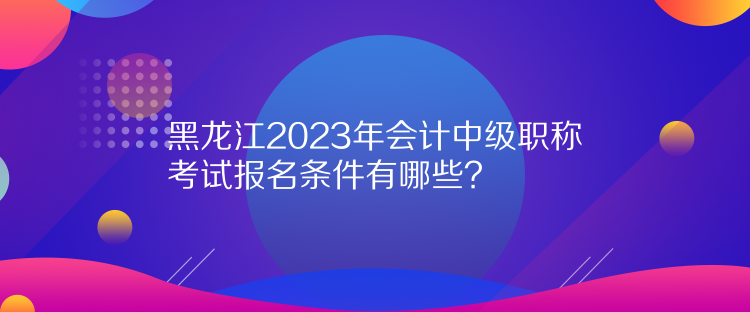 黑龍江2023年會計中級職稱考試報名條件有哪些？