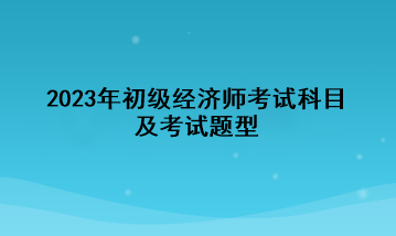 2023年初級(jí)經(jīng)濟(jì)師考試科目及考試題型