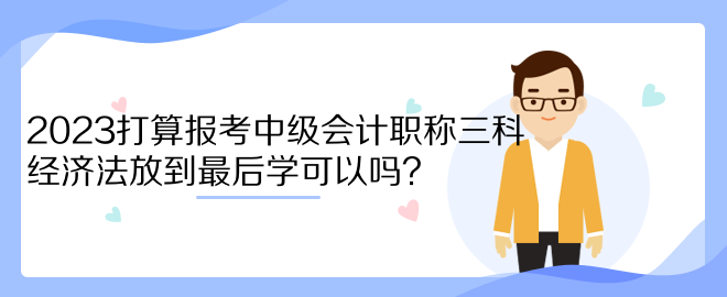 2023打算報(bào)考中級(jí)會(huì)計(jì)職稱三科 經(jīng)濟(jì)法放到最后學(xué)可以嗎？