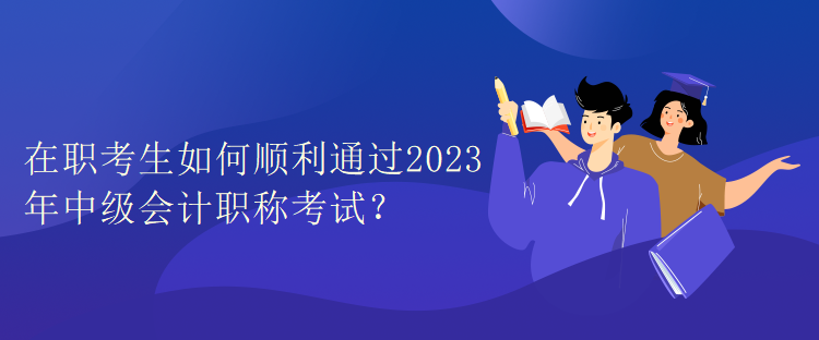 在職考生如何順利通過2023年中級會計職稱考試？