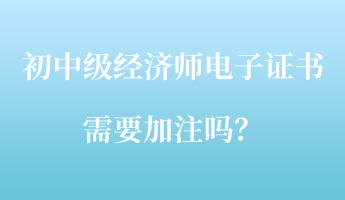 初中級(jí)經(jīng)濟(jì)師電子證書需要加注嗎？