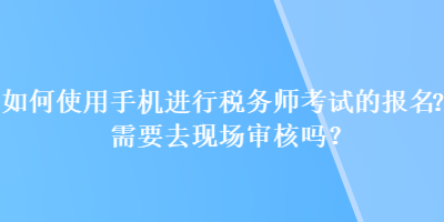 如何使用手機進行稅務(wù)師考試的報名？需要去現(xiàn)場審核嗎？