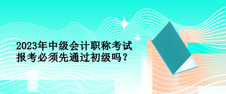 2023年中級會計職稱考試報考必須先通過初級嗎？