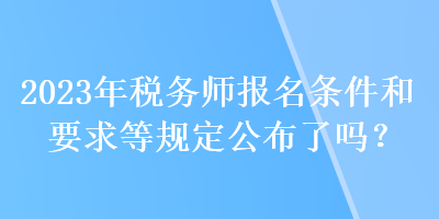 2023年稅務(wù)師報名條件和要求等規(guī)定公布了嗎？