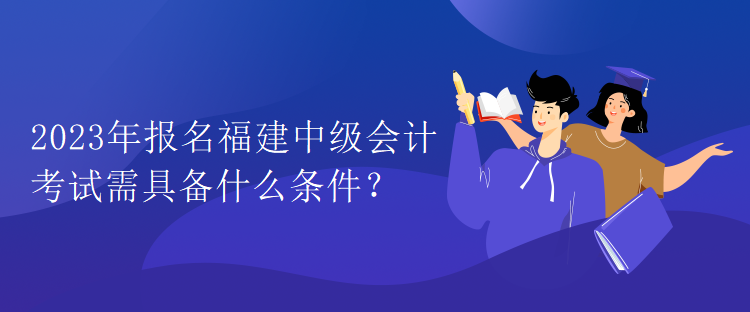 2023年報名福建中級會計考試需具備什么條件？