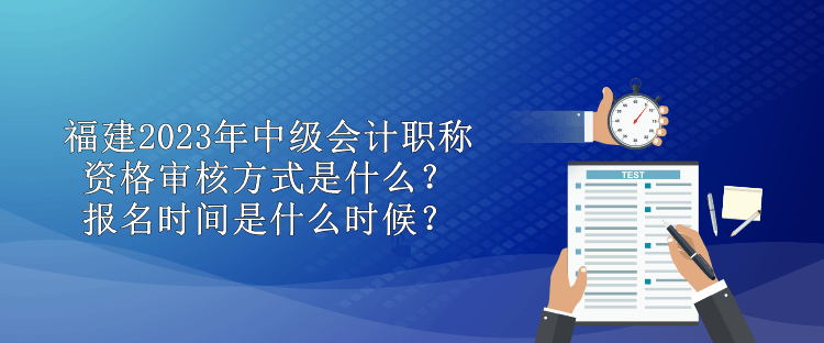 福建2023年中級會計職稱資格審核方式是什么？報名時間是什么時候？