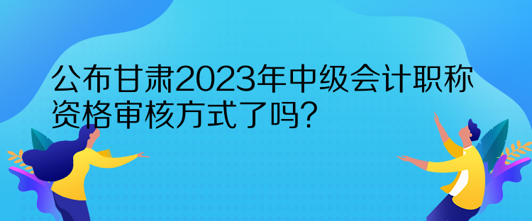 公布甘肅2023年中級會計職稱資格審核方式了嗎？