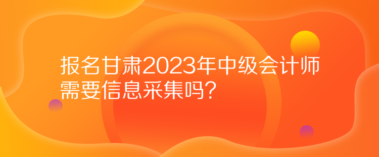 報名甘肅2023年中級會計師需要信息采集嗎？