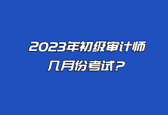 2023年初級審計師幾月份考試？