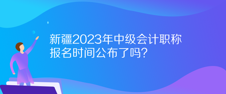 新疆2023年中級會計(jì)職稱報(bào)名時(shí)間公布了嗎？