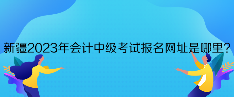 新疆2023年會計中級考試報名網(wǎng)址是哪里？